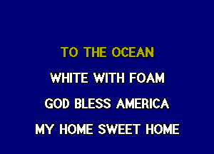 TO THE OCEAN

WHITE WITH FOAM
GOD BLESS AMERICA
MY HOME SWEET HOME