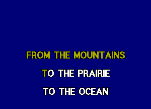 FROM THE MOUNTAINS
TO THE PRAIRIE
TO THE OCEAN