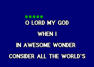 0 LORD MY GOD

WHEN I
IN AWESOME WONDER
CONSIDER ALL THE WORLD'S