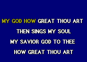 MY GOD HOW GREAT THOU ART

THEN SINGS MY SOUL
MY SAVIOR GOD T0 THEE
HOW GREAT THOU ART