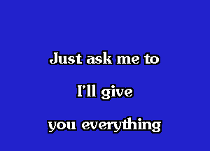 Just ask me to

I'll give
you everything
