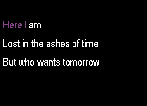 Here I am

Lost in the ashes of time

But who wants tomorrow