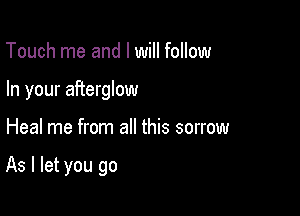 Touch me and I will follow
In your afterglow

Heal me from all this sorrow

As I let you go