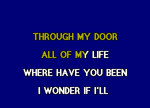 THROUGH MY DOOR

ALL OF MY LIFE
WHERE HAVE YOU BEEN
I WONDER IF I'LL