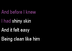 And before I knew

I had shiny skin

And it felt easy

Being clean like him