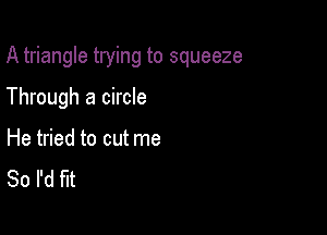 A triangle trying to squeeze

Through a circle

He tried to cut me
So I'd fit