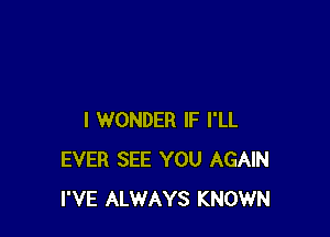 I WONDER IF I'LL
EVER SEE YOU AGAIN
I'VE ALWAYS KNOWN