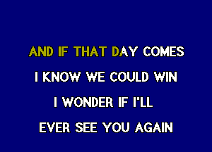 AND IF THAT DAY COMES

I KNOW WE COULD WIN
I WONDER IF I'LL
EVER SEE YOU AGAIN