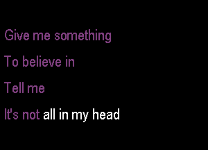 Give me something
To believe in

Tell me

It's not all in my head