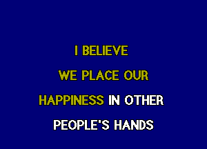 I BELIEVE

WE PLACE OUR
HAPPINESS IN OTHER
PEOPLE'S HANDS