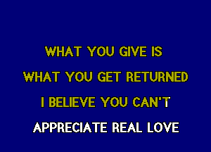 WHAT YOU GIVE IS

WHAT YOU GET RETURNED
I BELIEVE YOU CAN'T
APPRECIATE REAL LOVE
