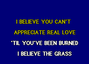 I BELIEVE YOU CAN'T
APPRECIATE REAL LOVE
'TlL YOU'VE BEEN BURNED
I BELIEVE THE GRASS