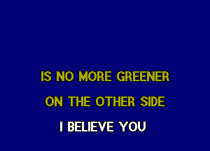 IS NO MORE GREENER
ON THE OTHER SIDE
I BELIEVE YOU