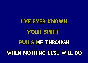 I'VE EVER KNOWN

YOUR SPIRIT
PULLS ME THROUGH
WHEN NOTHING ELSE WILL DO