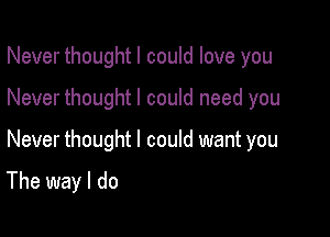 Never thoughtl could love you
Never thought I could need you

Never thought I could want you

The way I do