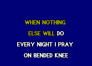 WHEN NOTHING

ELSE WILL DO
EVERY NIGHT I PRAY
0N BENDED KNEE