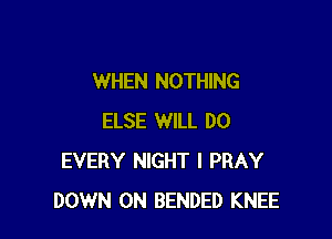 WHEN NOTHING

ELSE WILL DO
EVERY NIGHT l PRAY
DOWN ON BENDED KNEE