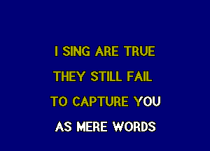 I SING ARE TRUE

THEY STILL FAIL
TO CAPTURE YOU
AS MERE WORDS