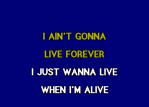 I AIN'T GONNA

LIVE FOREVER
I JUST WANNA LIVE
WHEN I'M ALIVE