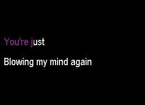 You're just

Blowing my mind again