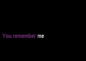 You remember me