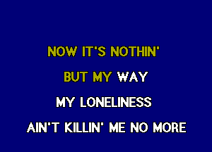 NOW IT'S NOTHIN'

BUT MY WAY
MY LONELINESS
AIN'T KILLIN' ME NO MORE