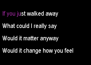 If you just walked away
What could I really say
Would it matter anyway

Would it change how you feel