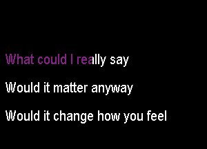 What could I really say

Would it matter anyway

Would it change how you feel