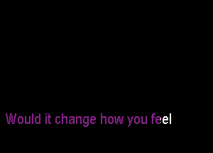 Would it change how you feel