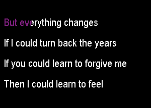 But everything changes

lfl could turn back the years
If you could learn to forgive me

Then I could learn to feel