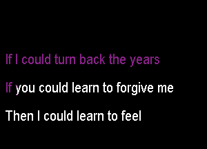 lfl could turn back the years

If you could learn to forgive me

Then I could learn to feel