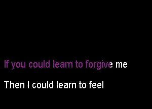 If you could learn to forgive me

Then I could learn to feel