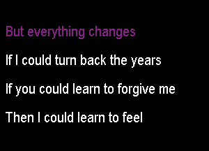 But everything changes

lfl could turn back the years
If you could learn to forgive me

Then I could learn to feel