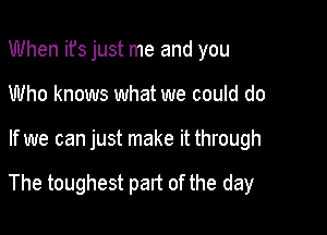 When ifs just me and you
Who knows what we could do

If we can just make it through

The toughest part of the day