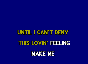 UNTIL I CAN'T DENY
THIS LOVIN' FEELING
MAKE ME