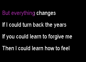 But everything changes

lfl could turn back the years
If you could learn to forgive me

Then I could learn how to feel