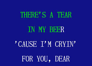 THERE S A TEAR
IN MY BEER
CAUSE I M CRYIN

FOR YOU, DEAR l