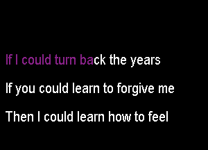 lfl could turn back the years

If you could learn to forgive me

Then I could learn how to feel