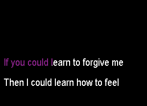 If you could learn to forgive me

Then I could learn how to feel