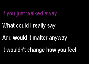 If you just walked away
What could I really say

And would it matter anyway

It wouldn't change how you feel