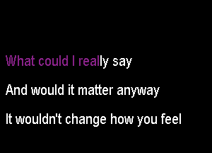 What could I really say

And would it matter anyway

It wouldn't change how you feel