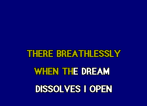 THERE BREATHLESSLY
WHEN THE DREAM
DISSOLVES I OPEN