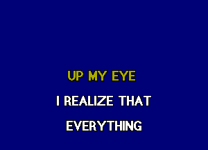 UP MY EYE
I REALIZE THAT
EVERYTHING