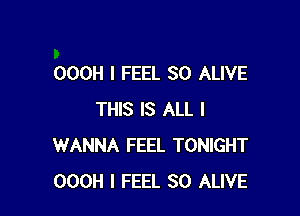 OOOH I FEEL SO ALIVE

THIS IS ALL I
WANNA FEEL TONIGHT
OOOH I FEEL SO ALIVE