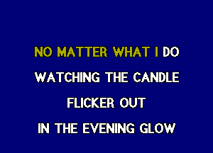 NO MATTER WHAT I DO

WATCHING THE CANDLE
FUCKER OUT
IN THE EVENING GLOW