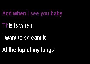 And when I see you baby
This is when

lwant to scream it

At the top of my lungs