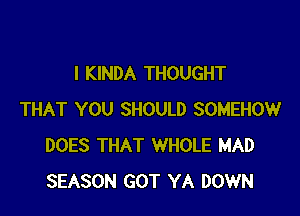 I KINDA THOUGHT

THAT YOU SHOULD SOMEHOW
DOES THAT WHOLE MAD
SEASON GOT YA DOWN