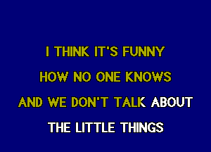 I THINK IT'S FUNNY

HOW NO ONE KNOWS
AND WE DON'T TALK ABOUT
THE LITTLE THINGS