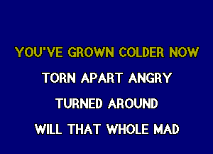 YOU'VE GROWN COLDER NOW

TORN APART ANGRY
TURNED AROUND
WILL THAT WHOLE MAD