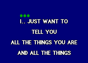 I.. JUST WANT TO

TELL YOU
ALL THE THINGS YOU ARE
AND ALL THE THINGS